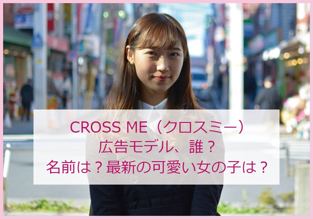 CROSS-ME（クロスミー）広告モデル、誰？名前は？最新の可愛い女の子は？